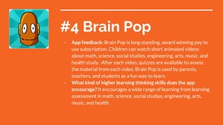 #4 Brain Pop
- App feedback: Brain Pop is long standing, award winning pay to
use subscription. Children can watch short animated videos
about math, science, social studies, engineering, arts, music, and
health study. After each video, quizzes are available to assess
the material from each video. Brain Pop is used by parents,
teachers, and students as a fun way to learn.
- What kind of higher learning thinking skills does the app
encourage? It encourages a wide range of learning from learning
assessment in math, science, social studies, engineering, arts,
music, and health.
 