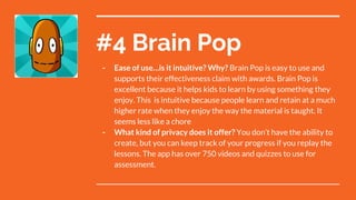 #4 Brain Pop
- Ease of use…is it intuitive? Why? Brain Pop is easy to use and
supports their effectiveness claim with awards. Brain Pop is
excellent because it helps kids to learn by using something they
enjoy. This is intuitive because people learn and retain at a much
higher rate when they enjoy the way the material is taught. It
seems less like a chore
- What kind of privacy does it offer? You don’t have the ability to
create, but you can keep track of your progress if you replay the
lessons. The app has over 750 videos and quizzes to use for
assessment.
 