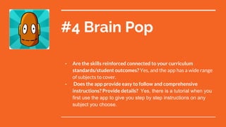 #4 Brain Pop
- Are the skills reinforced connected to your curriculum
standards/student outcomes? Yes, and the app has a wide range
of subjects to cover.
- Does the app provide easy to follow and comprehensive
instructions? Provide details? Yes, there is a tutorial when you
first use the app to give you step by step instructions on any
subject you choose.
 