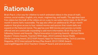 Rationale
Brain Pop is a fun way for children to watch animated videos in the areas of math,
science, social studies, English, arts, music, engineering, and health. The app does have
free videos but the bulk of the videos are on a pay to use subscription basis. At $6.99 per
month it seems fairly reasonable. The app also offers an additional $1.99 per month
explorer that gives access to four related movies and quizzes that rotate daily and
expand on the featured movie. The app has over 800 movies and quizzes currently
offered and are continually expanding to add more information. Brain Pop has the
following Honors and Awards: Digital Innovation in Learning Awards, eSchool News
Readers' Choice Awards, Teachers With Apps, 2013 Common Sense Media
ON for Learning Award, 2013 KAPi Award, Apps for Homeschooling, Tech & Learning
Magazine, 2012 International Serious Play Award, 2012 CODiE Award,
Learning®Magazine 2012 Teachers’ Choice℠ Award, and several others.
 