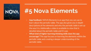#5 Nova Elements
- App feedback: NOVA Elements is an app that you can use to
learn about the periodic table. The app also gives you in depth
descriptions of the elements and why the periodic table is set up
the way it is. Addionally a video is available to view that is
detailed about the periodic table and it’s use.
- What kind of higher learning thinking skills does the app
encourage? This app focuses on learning the elements within the
periodic table and creating a deeper understanding of the
periodic table.
 