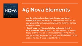 #5 Nova Elements
- Are the skills reinforced connected to your curriculum
standards/student outcomes? The skills reinforced within this
app would be for a science course where the student is learning
the periodic table.
- Does the app provide easy to follow and comprehensive
instructions? Provide details? Yes, and because it is brought
to you by PBS, you can send in questions about the material
and get emailed responses from your local PBS stations. In this
area of the state it would be sent to AETN.
 