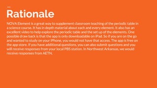 Rationale
NOVA Element is a great way to supplement classroom teaching of the periodic table in
a science course. It has in depth material about each and every element. It also has an
excellent video to help explore the periodic table and the set up of the elements. One
possible draw back is that the app is only downloadable on iPad. So if you are on the go
and wanted to study on your iPhone, you would not have that access. The app is free on
the app store. If you have additional questions, you can also submit questions and you
will receive responses from your local PBS station. In Northwest Arkansas, we would
receive responses from AETN.
 