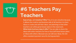 #6 Teachers Pay
Teachers
- Ease of use…is it intuitive? Why? Yes, It is very intuitive because
it allows the creative and business side of all teachers to share
ideas or create and sell their ideas and planning so that other
teachers can utilize great lesson plans in the classroom.
- What kind of privacy does it offer? You are able to share the
ideas with other teachers for free or buy/sell these lesson plans
or ideas with others. Because you can sell your ideas, the site
offers standard payment security during payment.
 