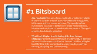 #1 Bitsboard
- App Feedback: This app offers a multitude of options available
to the user to learn or teach educational lessons using games,
full lessons, quizzes, videos, and more. The app also offers
switchboard activities to better serve those with disabilities.
Information is available on a wide variety of subjects. The app is
organized and visually appealing.
- What kind of higher level thinking skills does the app
encourage? Since this app offers such a wide variety of activities
and uses, it offers opportunities for the user to utilize all higher
level thinking skills- remembering, understanding, applying,
creating, analyzing, and understanding.
 
