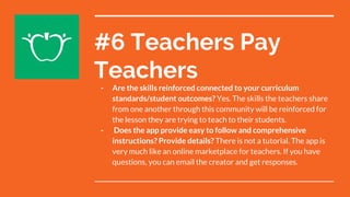 #6 Teachers Pay
Teachers
- Are the skills reinforced connected to your curriculum
standards/student outcomes? Yes. The skills the teachers share
from one another through this community will be reinforced for
the lesson they are trying to teach to their students.
- Does the app provide easy to follow and comprehensive
instructions? Provide details? There is not a tutorial. The app is
very much like an online marketplace for teachers. If you have
questions, you can email the creator and get responses.
 