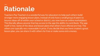 Rationale
Teachers Pay Teachers is a wonderful way for educators to help each others build
stronger more engaging lesson plans. Instead of only have a small group of peers to
bounce ideas off of within your school or district, you now have an online marketplace.
This literally allows anyone that has access to the app the ability to contribute. The app
itself is free. Some of the ideas and lesson plans that others have offered are free. The
others are typically very reasonable in price. If you decide that you have created a great
lesson plan, you can share it with others for free or make some extra money.
 