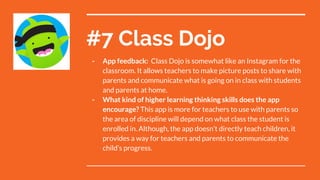 #7 Class Dojo
- App feedback: Class Dojo is somewhat like an Instagram for the
classroom. It allows teachers to make picture posts to share with
parents and communicate what is going on in class with students
and parents at home.
- What kind of higher learning thinking skills does the app
encourage? This app is more for teachers to use with parents so
the area of discipline will depend on what class the student is
enrolled in. Although, the app doesn’t directly teach children, it
provides a way for teachers and parents to communicate the
child’s progress.
 