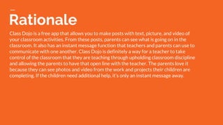 Rationale
Class Dojo is a free app that allows you to make posts with text, picture, and video of
your classroom activities. From these posts, parents can see what is going on in the
classroom. It also has an instant message function that teachers and parents can use to
communicate with one another. Class Dojo is definitely a way for a teacher to take
control of the classroom that they are teaching through upholding classroom discipline
and allowing the parents to have that open line with the teacher. The parents love it
because they can see photos and video from the work and projects their children are
completing. If the children need additional help, it’s only an instant message away.
 