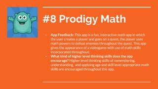 #8 Prodigy Math
- App Feedback: This app is a fun, interactive math app in which
the user creates a player and goes on a quest, the player uses
math powers to defeat enemies throughout the quest. This app
gives the appearance of a videogame with use of math skills
incorporated throughout.
- What kind of higher level thinking skills does the app
encourage? Higher level thinking skills of remembering,
understanding, and applying age and skill level appropriate math
skills are encouraged throughout this app.
 