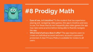 #8 Prodigy Math
- Ease of use...is it intuitive? To the student that has experience
playing and navigating video games, this app is intuitive and easy
to use. For those that do not frequently play video games the app
may take some practice before being able to fluently navigate
the app.
- What kind of privacy does it offer? The app requires users to
create an individual account and every account is password
protected. A clear Privacy Policy is available for review to all
users.
 