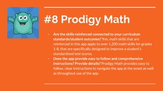 #8 Prodigy Math
- Are the skills reinforced connected to your curriculum
standards/student outcomes? Yes, math skills that are
reinforced in this app apply to over 1,200 math skills for grades
1-8, that are specifically designed to improve a student’s
standardized test scores.
- Does the app provide easy to follow and comprehensive
instructions? Provide details? Prodigy Math provides easy to
follow, clear instructions to navigate the app at the onset as well
as throughout use of the app.
 