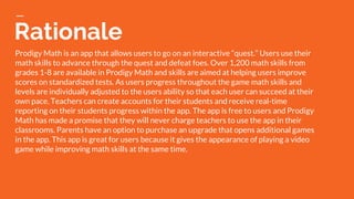 Rationale
Prodigy Math is an app that allows users to go on an interactive “quest.” Users use their
math skills to advance through the quest and defeat foes. Over 1,200 math skills from
grades 1-8 are available in Prodigy Math and skills are aimed at helping users improve
scores on standardized tests. As users progress throughout the game math skills and
levels are individually adjusted to the users ability so that each user can succeed at their
own pace. Teachers can create accounts for their students and receive real-time
reporting on their students progress within the app. The app is free to users and Prodigy
Math has made a promise that they will never charge teachers to use the app in their
classrooms. Parents have an option to purchase an upgrade that opens additional games
in the app. This app is great for users because it gives the appearance of playing a video
game while improving math skills at the same time.
 
