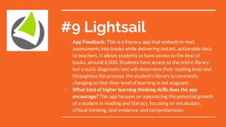 #9 Lightsail
- App Feedback: This is a literacy app that embeds in-text
assessments into books while delivering instant, actionable data
to teachers. It allows students to have access to the best of
books, around 6,000. Students have access to the entire library
but a quick diagnostic test will determine their reading level and
throughout the process, the student’s library is constantly
changing so that their level of learning is not stagnant.
- What kind of higher learning thinking skills does the app
encourage? This app focuses on maximizing the potential growth
of a student in reading and literacy, focusing on vocabulary,
critical thinking, text evidence, and comprehension.
 