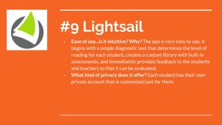 #9 Lightsail
- Ease of use...is it intuitive? Why? The app is very easy to use. It
begins with a simple diagnostic test that determines the level of
reading for each student, creates a custom library with built-in
assessments, and immediately provides feedback to the students
and teachers so that it can be evaluated.
- What kind of privacy does it offer? Each student has their own
private account that is customized just for them.
 