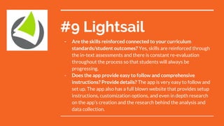 #9 Lightsail
- Are the skills reinforced connected to your curriculum
standards/student outcomes? Yes, skills are reinforced through
the in-text assessments and there is constant re-evaluation
throughout the process so that students will always be
progressing.
- Does the app provide easy to follow and comprehensive
instructions? Provide details? The app is very easy to follow and
set up. The app also has a full blown website that provides setup
instructions, customization options, and even in depth research
on the app’s creation and the research behind the analysis and
data collection.
 