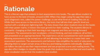 Rationale
This is a literacy app that embeds in-text assessments into books. The app allows student to
have access to the best of books, around 6,000. When they begin using the app they take a
quick diagnostic test, called the power challenge, to see what level of reading they are at.
While they have access to the entire library, the texts that fall into their specific level are
marked with a small green lightning bolt. The data shows that when students stay on the books
with their power marks, it fosters the most growth for their reading. The students library is
constantly changing so that their learning is not stagnant and they are having forward
movement. The assessments test vocabulary, critical thinking, and text evidence, all written
and presented on an appropriate level. The experience can be customized for each student by
allowing assessments to be turned on or off and allowing the teachers to create their own
assessment questions. The assessments and behavior data simplifies the work of educators by
allowing them to target certain areas of literacy and helping students individually. Students
can follow the data to see their improvement and see projected scores and reading levels. The
app also offers badges to visually show the goals that students have reached and word walls to
show vocabulary words that the students have studied.
 