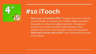 #10 iTooch
- Ease of use…is it intuitive? Why? The app is very easy to use and
very kid friendly. It is used by over 4 million children and offers
thousands of common core aligned questions. The app even
provides an on-screen blackboard and calculator so that
students do not have to exit the app for notes and calculations.
- What kind of privacy does it offer? Your iTooch profile is private
to your phone.
 