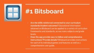 #1 Bitsboard
- Are the skills reinforced connected to your curriculum
standards/student outcomes? Educational information
obtained on Bitsboard can be applied to a variety of curriculum
frameworks and standards, across many subjects and grade
levels.
- Does the app provide easy to follow and comprehensive
instructions? Provide details? Bitsboard provides instructions
for each of its individual games and features as well as a
comprehensive user guide.
 