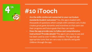 #10 iTooch
- Are the skills reinforced connected to your curriculum
standards/student outcomes? Yes, the app is loaded with
thousands of questions which comply with common core. It also
creates great game dynamics and incentives so that users see
their progress and future goals that they can reach.
- Does the app provide easy to follow and comprehensive
instructions? Provide details? The app is very easy to use and
has been used by over 4 million children. The app has age
appropriate icons that are very easy to identify and guide
children through the app.
 