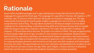 Rationale
Itooch offers bundled packages and in-app individual purchases like the Itooch 4th Grade
Language Arts app and the Math app. The Language Art app offers 5 themes, 60 chapters, 1,797
activities, and 75 pictures which all cover 4th grade curriculums in language arts. The app
understands that during the fourth grade, English Language Arts turns its focus to reading
comprehension and writing. The app allows students to develop strategies to break down
reading text for understanding, to develop writing skills and writing processes that are taught
while focusing on main idea, creativity, and fluency. For math, the app offers 5 themes, 58
chapters, 1756 activities which all cover 5th grade curriculums in Math. The app recognizes that
in fourth grade a high level of rigor is evident in the common core standards. Students learn
about fractions, operations, decimals, two-dimensional shapes in geometry, and measurement
conversions.The apps are loaded with thousands of questions which comply with common core.
It creates great game dynamics and incentives so that users see their progress and future goals
that they can reach. The app includes an on screen calculator and blackboard for students to use
so that they do not have to leave the app. After each chapter, a lesson summary is attached,
which lays out the core concepts that students should know to answer questions.
 