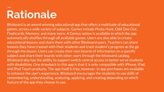 Rationale
Bitsboard is an award winning educational app that offers a multitude of educational
games, across a wide variety of subjects. Games include Photo Hunt, Odd One Out,
Flashcards, Memory, and many more. A Genius option is available in which the app
automatically shuffles through all available games. Users are also able to create
educational lessons and share them with other Bitsboard users. Teachers can share
lessons they have created with their students and track student’s progress as the go
through the lesson. Users can create their own boards of information on a specific
subject and share their boards with other users through the bitsboard catalog.
Bitsboard also has the ability to support switch control access to better serve students
with disabilities. One drawback to this app is that it is only compatible with iPhone, iPad,
and iPod Touch products. The app itself is free, however, in app purchases are available
to enhance the user’s experience. Bitsboard encourages the students to use skills of
remembering, understanding, analyzing, applying, and creating depending on which
feature of the app they choose to use.
 