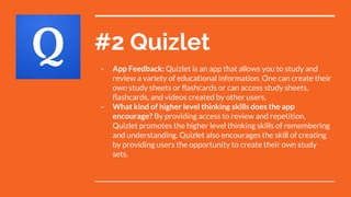 #2 Quizlet
- App Feedback: Quizlet is an app that allows you to study and
review a variety of educational information. One can create their
own study sheets or flashcards or can access study sheets,
flashcards, and videos created by other users.
- What kind of higher level thinking skills does the app
encourage? By providing access to review and repetition,
Quizlet promotes the higher level thinking skills of remembering
and understanding. Quizlet also encourages the skill of creating
by providing users the opportunity to create their own study
sets.
 