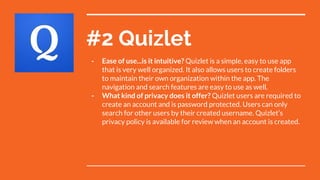 #2 Quizlet
- Ease of use...is it intuitive? Quizlet is a simple, easy to use app
that is very well organized. It also allows users to create folders
to maintain their own organization within the app. The
navigation and search features are easy to use as well.
- What kind of privacy does it offer? Quizlet users are required to
create an account and is password protected. Users can only
search for other users by their created username. Quizlet’s
privacy policy is available for review when an account is created.
 