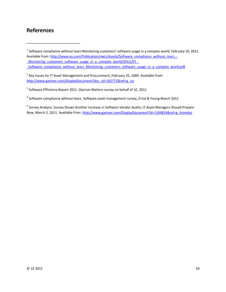References


1
 Software compliance without tears Monitoring customers’ software usage in a complex world, February 10, 2011.
Available from: http://www.ey.com/Publication/vwLUAssets/Software_compliance_without_tears_-
_Monitoring_customers_software_usage_in_a_complex_world/$FILE/EY_-
_Software_compliance_without_tears_Monitoring_customers_software_usage_in_a_complex_world.pdf
2
 Key Issues for IT Asset Management and Procurement, February 25, 2009. Available from:
http://www.gartner.com/DisplayDocument?doc_cd=165771&ref=g_rss
3
    Software Efficiency Report 2011. Opinion Matters survey on behalf of 1E, 2011
4
    Software compliance without tears. Software asset management survey, Ernst & Young March 2011
5
 Survey Analysis: Survey Shows Another Increase in Software Vendor Audits; IT Asset Managers Should Prepare
Now, March 2, 2011. Available from: http://www.gartner.com/DisplayDocument?id=1569814&ref=g_fromdoc




© 1E 2011                                                                                                     10
 