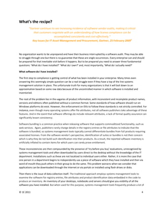 What’s the recipe?
         “Gartner continues to see increasing incidence of software vendor audits, making it critical
            that customers negotiate with an understanding of how license compliance can be
                              accomplished consistently and cost-effectively.”
           Key Issues for IT Asset Management and Procurement, Gartner, 25 February 20092



No organization wants to be unprepared and have their business interrupted by a software audit. They may be able
to struggle through one but there is no guarantee that these are single occurrences. Every enterprise can and should
be prepared for that inevitable visit before it happens. But to be prepared you need to answer three fundamental
questions: ‘What do I have installed?’ ‘What do I own?’ and, most importantly, ‘What do I actually need?’

What software do I have installed?

The first step to compliance is getting control of what has been installed in your enterprise. Many times even
answering this seemingly simple question can be a real struggle even if they have a top of the line systems
management solution in place. The unfortunate truth for many organizations is that it will boil down to an
approximation based on some raw data because of the uncontrolled manner in which software is installed and
inventoried.

The root of the problem lies in the vagaries of product information, with inconsistent and incomplete product names,
versions and editions often published without a common format. Some standards of how software should run on
Windows platforms do exist. However, the enforcement on ISVs to follow these standards is not strictly controlled. For
instance, even though many operating systems offer file attributes, not all software publishers take advantage of these
features. And in the event that software offerings do include relevant attributes, a lack of formal quality assurance can
significantly lessen consistency.

Software bundling is a common practice when releasing software that supports commoditized functionality, such as
web services. Again, publishers rarely change details in the registry entries or file attributes to indicate that the
software is bundled, so systems management tools typically cannot differentiate bundles from full products requiring
associated licenses. From the software vendor’s perspective, identification of suites or bundles is not their concern
which is why they do not build such identification into their products. As a result, the reported software inventory is
artificially inflated to contain items for which users can rarely prove entitlement.

These inconsistencies are then compounded by the presence of ‘try before you buy’ evaluations, unrecognized by
systems management tools and often downloaded by users direct to the desktop without the knowledge of the IT
department. Installations such as these are not localized to individual users either. Rather, it is more the case that
one person in a department begins to independently use a piece of software which they have installed and then via
word of mouth they push others in their group to do the same. This problem worsens when we consider that
applications can be downloaded through the Internet or via portals or installed using flash drives or disks.

Then there is the issue of data collection itself. The traditional approach employs systems management tools to
examine the software for registry entries, file attributes and product identification data embedded in the code to
produce an inventory. An inventory of your desktops, notebooks and servers should give you visibility of all the
software you have installed. But when used for this purpose, systems management tools frequently produce a lot of

© 1E 2011                                                                                                           4
 