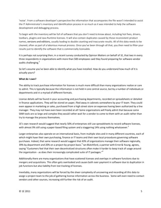 ‘noise’. From a software developer’s perspective the information that accompanies the file wasn’t intended to assist
the IT Administrator’s inventory and identification process in so much as it was intended to help the software
development and debugging process.

To begin with the inventory will be full of software that you don’t need to know about, including hot fixes, drivers,
toolbars, plugins and Java Runtime licenses. It will also contain duplicates caused by those inconsistent product
names, versions and editions, usually leading to double counting and inaccurate results. All of this data needs to be
cleaned, often as part of a laborious manual process. Once you’ve been through all that, you then need to filter your
results just to identify the software that is commercially licensable.

It is perhaps not surprising then, in a recent survey conducted by Opinion Matters on behalf of 1E, that two in every
three respondents in organizations with more than 500 employees said they found preparing for software vendor
                    3
audits challenging.

So let’s assume you’ve been able to identify what you have installed. How do you understand how much of it is
actually yours?

What do I own?

The ability to track purchase information for licenses is much more difficult than many organizations realize or care
to admit. This is typically because the information is not held in one central source, but by a number of individuals or
departments and in a myriad of different formats.

License details will be found in your accounting and purchasing departments, recorded on spreadsheets or detailed
in finance applications. They will be stored on paper, filed away in cabinets somewhere by your IT team. They could
even appear in marketing or sales, purchased from a high street store on expenses having been authorized by a line
manager. They may not have even been recorded at all! Some organizations will freely admit that because some
SAM tools are so large and complex they would rather wait for a vendor to come to them with an audit rather than
try to manage the process themselves.

1E’s own research would suggest that nearly 50% of enterprises still use spreadsheets to record software licenses,
with almost 9% still using a paper-based filing system and a staggering 14% using nothing whatsoever.3

Larger enterprises also operate on an international basis, from multiple sites and in many different countries, each of
which might have their own purchasing, finance or IT teams and their own local procedures governing software
purchases. Indeed, that same research would suggest that 43% of organizations manage their software regionally,
39% by department and 20% on a project-by-project basis.3 Ian Blatchford, a partner with Ernst & Young, agrees,
saying “Customers feel that their own decentralized structures often make it harder to keep track of usage around
                                                                                 4
the organization - as does their increasingly complicated suite of IT packages."

Additionally there are many organizations that have scattered licenses and overlaps in software functions due to
mergers and acquisitions. This often gets overlooked and causes both over payment in software due to duplication in
job functions but also liability from lost tracking of licenses.

Inevitably, many organizations will be forced by the sheer complexity of uncovering and recording all this data to
assign a project team to the job of gathering license information across the business. Some will even need to contact
vendors and other sources, increasing still further the risk of an audit.



© 1E 2011                                                                                                            5
 