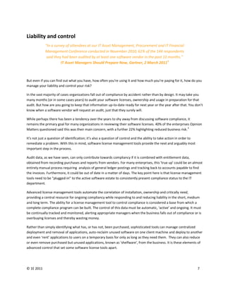 Liability and control
             “In a survey of attendees at our IT Asset Management, Procurement and IT Financial
             Management Conference conducted in November 2010, 61% of the 144 respondents
              said they had been audited by at least one software vendor in the past 12 months.”
                       IT Asset Managers Should Prepare Now, Gartner, 2 March 20115



But even if you can find out what you have, how often you’re using it and how much you’re paying for it, how do you
manage your liability and control your risk?

In the vast majority of cases organizations fall out of compliance by accident rather than by design. It may take you
many months (or in some cases years) to audit your software licenses, ownership and usage in preparation for that
audit. But how are you going to keep that information up-to-date ready for next year or the year after that. You don’t
know when a software vendor will request an audit, just that they surely will.

While perhaps there has been a tendency over the years to shy away from discussing software compliance, it
remains the primary goal for many organizations in reviewing their software licenses. 40% of the enterprises Opinion
                                                                                                            3
Matters questioned said this was their main concern, with a further 22% highlighting reduced business risk.

It’s not just a question of identification; it’s also a question of control and the ability to take action in order to
remediate a problem. With this in mind, software license management tools provide the next and arguably most
important step in the process.

Audit data, as we have seen, can only contribute towards compliancy if it is combined with entitlement data,
obtained from recording purchases and reports from vendors. For many enterprises, this ‘true up’ could be an almost
entirely manual process requiring analysis of general ledger postings and tracking back to accounts payable to find
the invoices. Furthermore, it could be out of date in a matter of days. The key point here is that license management
tools need to be “plugged-in” to the active software estate to consistently present compliance status to the IT
department.

Advanced license management tools automate the correlation of installation, ownership and critically need,
providing a central resource for ongoing compliancy while responding to and reducing liability in the short, medium
and long term. The ability for a license management tool to control compliance is considered a base from which a
complete compliance program can be built. The control of this data must be automatic, ‘active’ and ongoing. It must
be continually tracked and monitored, alerting appropriate managers when the business falls out of compliance or is
overbuying licenses and thereby wasting money.

Rather than simply identifying what has, or has not, been purchased, sophisticated tools can manage centralized
deployment and removal of applications, auto-reclaim unused software on one client machine and deploy to another
and even ‘rent’ applications to users on a temporary basis for only as long as they need them. They can also reduce
or even remove purchased but unused applications, known as ‘shelfware’, from the business. It is these elements of
advanced control that set some software license tools apart.




© 1E 2011                                                                                                                7
 