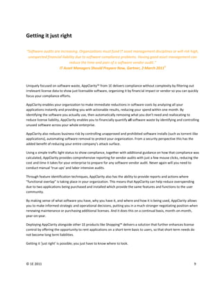 Getting it just right

“Software audits are increasing. Organizations must fund IT asset management disciplines or will risk high,
 unexpected financial liability due to software compliance problems. Having good asset management can
                           reduce the time and pain of a software vendor audit.”
                    IT Asset Managers Should Prepare Now, Gartner, 2 March 20115



Uniquely focused on software waste, AppClarity™ from 1E delivers compliance without complexity by filtering out
irrelevant license data to show just licensable software, organizing it by financial impact or vendor so you can quickly
focus your compliance efforts.

AppClarity enables your organization to make immediate reductions in software costs by analyzing all your
applications instantly and providing you with actionable results, reducing your spend within one month. By
identifying the software you actually use, then automatically removing what you don’t need and reallocating to
reduce license liability, AppClarity enables you to financially quantify all software waste by identifying and controlling
unused software across your whole enterprise.

AppClarity also reduces business risk by controlling unapproved and prohibited software installs (such as torrent-like
applications), automating software removal to protect your organization. From a security perspective this has the
added benefit of reducing your entire company’s attack surface.

Using a simple traffic light status to show compliance, together with additional guidance on how that compliance was
calculated, AppClarity provides comprehensive reporting for vendor audits with just a few mouse clicks, reducing the
cost and time it takes for your enterprise to prepare for any software vendor audit. Never again will you need to
conduct manual ‘true ups’ and labor intensive audits.

Through feature identification techniques, AppClarity also has the ability to provide reports and actions where
“functional overlap” is taking place in your organization. This means that AppClarity can help reduce overspending
due to two applications being purchased and installed which provide the same features and functions to the user
community.

By making sense of what software you have, why you have it, and where and how it is being used, AppClarity allows
you to make informed strategic and operational decisions, putting you in a much stronger negotiating position when
renewing maintenance or purchasing additional licenses. And it does this on a continual basis, month-on-month,
year-on-year.

Deploying AppClarity alongside other 1E products like Shopping™ delivers a solution that further enhances license
control by offering the opportunity to rent applications on a short term basis to users, so that short term needs do
not become long term liabilities.

Getting it ‘just right’ is possible; you just have to know where to look.




© 1E 2011                                                                                                             9
 