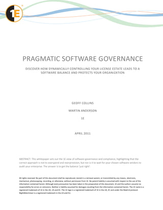 PRAGMATIC SOFTWARE GOVERNANCE
       DISCOVER HOW DYNAMICALLY CONTROLLING YOUR LICENSE ESTATE LEADS TO A
                SOFTWARE BALANCE AND PROTECTS YOUR ORGANIZATION




                                                             GEOFF COLLINS

                                                         MARTIN ANDERSON

                                                                        1E



                                                                 APRIL 2011




ABSTRACT: This whitepaper sets out the 1E view of software governance and compliance, highlighting that the
correct approach is not to overspend and overprovision, but nor is it to wait for your chosen software vendors to
audit your enterprise. The answer is to get the balance ‘just right’.



All rights reserved. No part of this document shall be reproduced, stored in a retrieval system, or transmitted by any means, electronic,
mechanical, photocopying, recording, or otherwise, without permission from 1E. No patent liability is assumed with respect to the use of the
information contained herein. Although every precaution has been taken in the preparation of this document, 1E and the author s assume no
responsibility for errors or omissions. Neither is liability assumed for damages resulting from the information contained herein. The 1E name is a
registered trademark of 1E in the UK, US and EC. The 1E logo is a registered trademark of 1E in the UK, EC and under the Madr id protocol.
NightWatchman is a registered trademark in the US and EU.
 