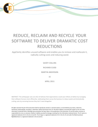 REDUCE, RECLAIM AND RECYCLE YOUR
SOFTWARE TO DELIVER DRAMATIC COST
            REDUCTIONS
AppClarity identifies unused software and enables you to remove and reallocate it,
                      radically cutting costs and reducing waste


                                                             GEOFF COLLINS

                                                             RICHARD CUDD

                                                         MARTIN ANDERSON

                                                                        1E

                                                                 APRIL 2011




ABSTRACT: This whitepaper sets out why 1E believes that organizations could save millions of dollars by managing
their software licenses more efficiently, reallocating them across the business to reduce waste and dramatically
cutting costs by removing licenses they don’t need altogether.


All rights reserved. No part of this document shall be reproduced, stored in a retrieval system, or transmitted by any means, electronic,
mechanical, photocopying, recording, or otherwise, without permission from 1E. No patent liability is assumed with respect to the use of the
information contained herein. Although every precaution has been taken in the preparation of this document, 1E and the author s assume no
responsibility for errors or omissions. Neither is liability assumed for damages resulting from the information contained herein. The 1E name is a
registered trademark of 1E in the UK, US and EC. The 1E logo is a registered trademark of 1E in the UK, EC and under the Madr id protocol.
NightWatchman is a registered trademark in the US and EU.
 
