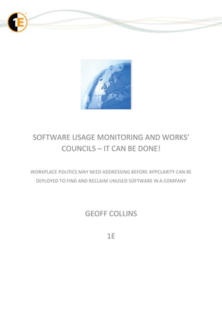 SOFTWARE USAGE MONITORING AND WORKS’
      COUNCILS – IT CAN BE DONE!

WORKPLACE POLITICS MAY NEED ADDRESSING BEFORE APPCLARITY CAN BE
  DEPLOYED TO FIND AND RECLAIM UNUSED SOFTWARE IN A COMPANY




                     GEOFF COLLINS

                             1E
 