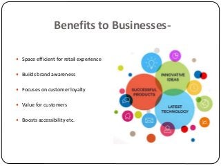 Benefits to Businesses-
 Space efficient for retail experience
 Builds brand awareness
 Focuses on customer loyalty
 Value for customers
 Boosts accessibility etc.
 