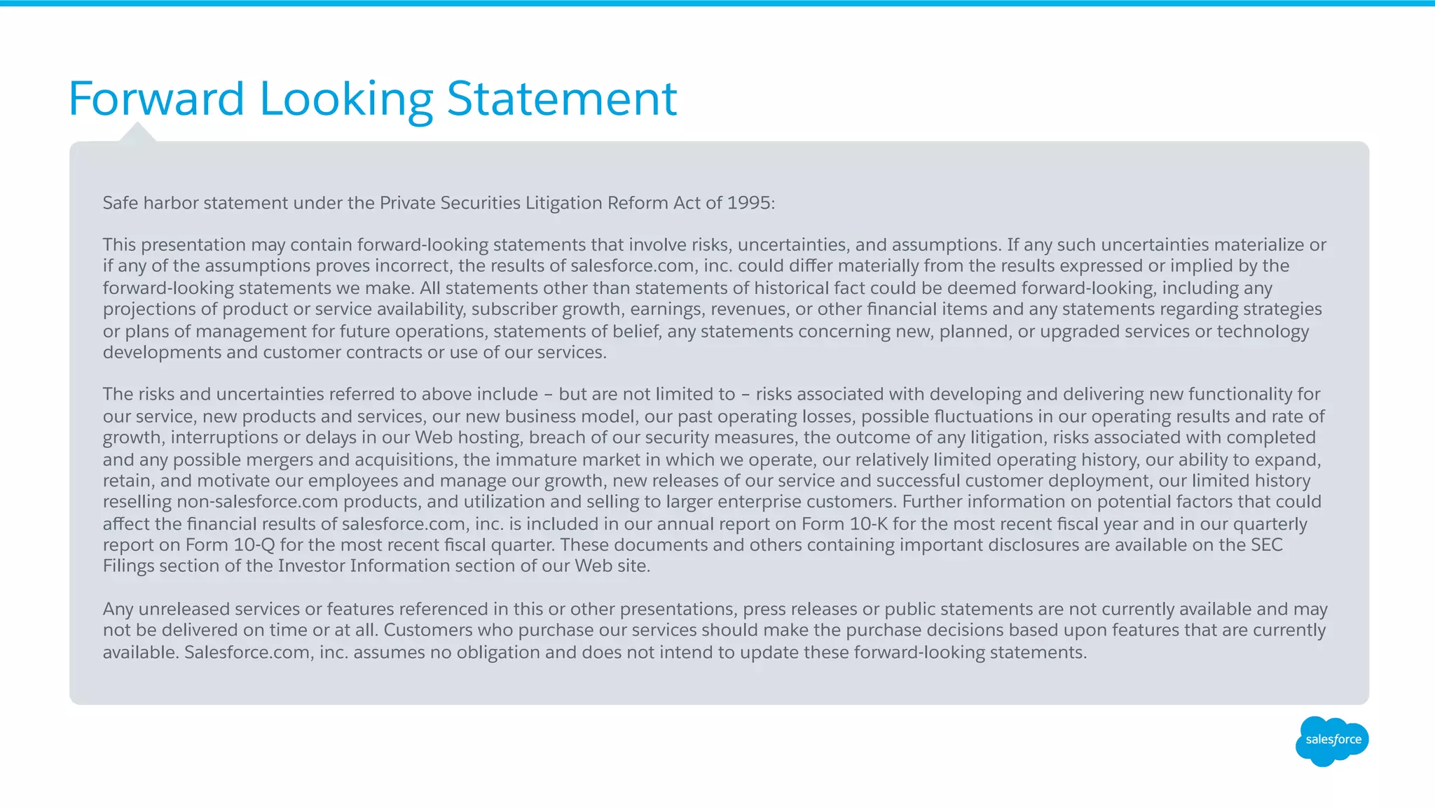 Forward Looking Statement ​ Safe harbor statement under the Private Securities Litigation Reform Act of 1995: ​ This presentation may contain forward-looking statements that involve risks, uncertainties, and assumptions. If any such uncertainties materialize or if any of the assumptions proves incorrect, the results of salesforce.com, inc. could diﬀer materially from the results expressed or implied by the forward-looking statements we make. All statements other than statements of historical fact could be deemed forward-looking, including any projections of product or service availability, subscriber growth, earnings, revenues, or other ﬁnancial items and any statements regarding strategies or plans of management for future operations, statements of belief, any statements concerning new, planned, or upgraded services or technology developments and customer contracts or use of our services. ​ The risks and uncertainties referred to above include – but are not limited to – risks associated with developing and delivering new functionality for our service, new products and services, our new business model, our past operating losses, possible ﬂuctuations in our operating results and rate of growth, interruptions or delays in our Web hosting, breach of our security measures, the outcome of any litigation, risks associated with completed and any possible mergers and acquisitions, the immature market in which we operate, our relatively limited operating history, our ability to expand, retain, and motivate our employees and manage our growth, new releases of our service and successful customer deployment, our limited history reselling non-salesforce.com products, and utilization and selling to larger enterprise customers. Further information on potential factors that could aﬀect the ﬁnancial results of salesforce.com, inc. is included in our annual report on Form 10-K for the most recent ﬁscal year and in our quarterly report on Form 10-Q for the most recent ﬁscal quarter. These documents and others containing important disclosures are available on the SEC Filings section of the Investor Information section of our Web site. ​ Any unreleased services or features referenced in this or other presentations, press releases or public statements are not currently available and may not be delivered on time or at all. Customers who purchase our services should make the purchase decisions based upon features that are currently available. Salesforce.com, inc. assumes no obligation and does not intend to update these forward-looking statements. 