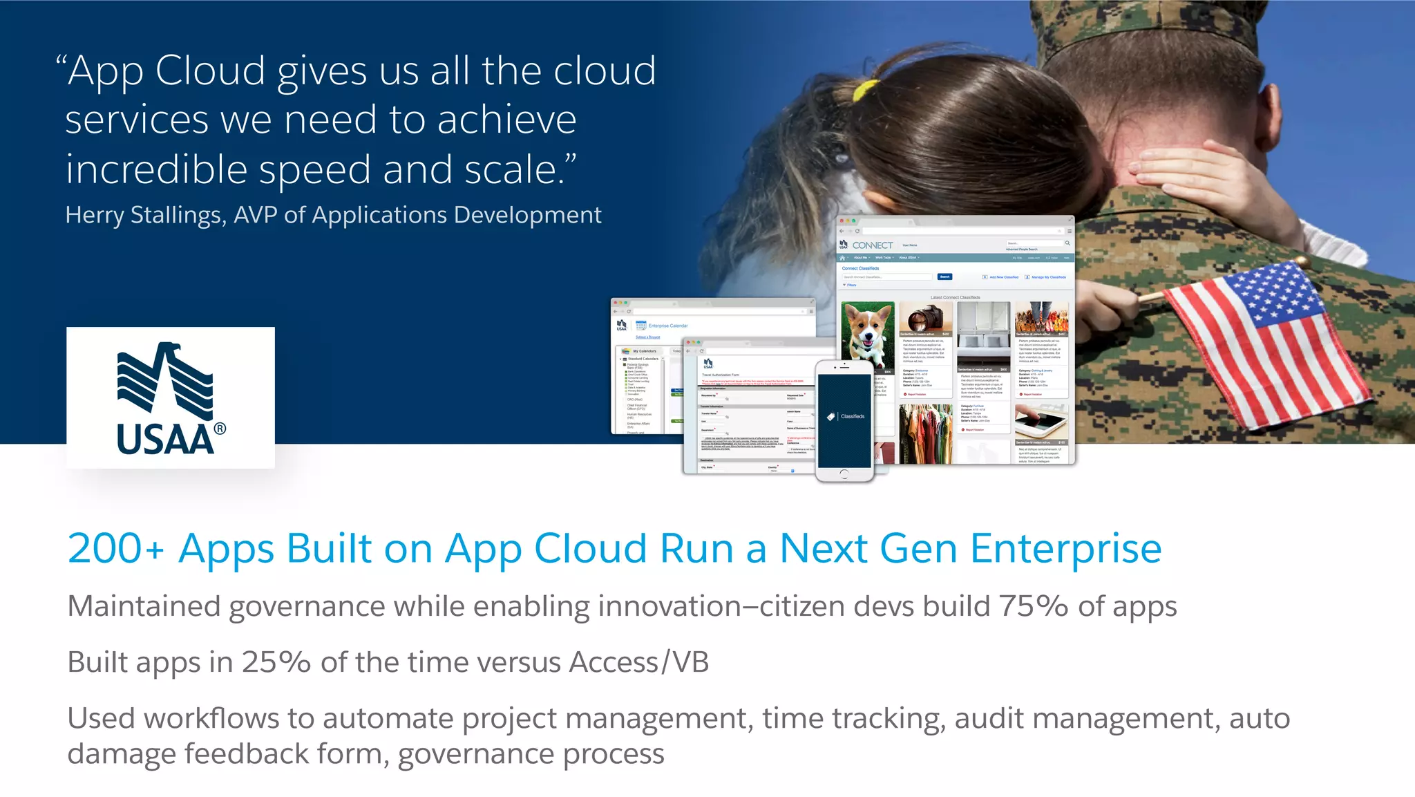 “App Cloud gives us all the cloud services we need to achieve incredible speed and scale.” Herry Stallings, AVP of Applications Development 200+ Apps Built on App Cloud Run a Next Gen Enterprise ​ Maintained governance while enabling innovation—citizen devs build 75% of apps ​ Built apps in 25% of the time versus Access/VB ​ Used workﬂows to automate project management, time tracking, audit management, auto damage feedback form, governance process 