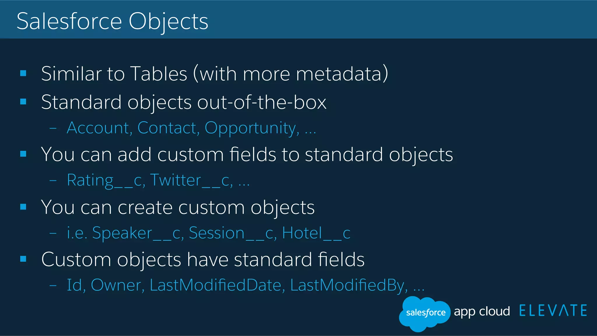 Salesforce Objects !  Similar to Tables (with more metadata) !  Standard objects out-of-the-box –  Account, Contact, Opportunity, … !  You can add custom ﬁelds to standard objects –  Rating__c, Twitter__c, … !  You can create custom objects –  i.e. Speaker__c, Session__c, Hotel__c !  Custom objects have standard ﬁelds –  Id, Owner, LastModiﬁedDate, LastModiﬁedBy, … 