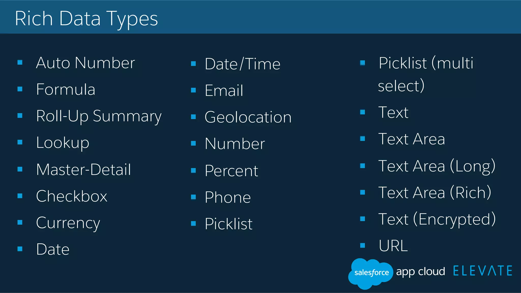 Rich Data Types !  Auto Number !  Formula !  Roll-Up Summary !  Lookup !  Master-Detail !  Checkbox !  Currency !  Date !  Picklist (multi select) !  Text !  Text Area !  Text Area (Long) !  Text Area (Rich) !  Text (Encrypted) !  URL !  Date/Time !  Email !  Geolocation !  Number !  Percent !  Phone !  Picklist 