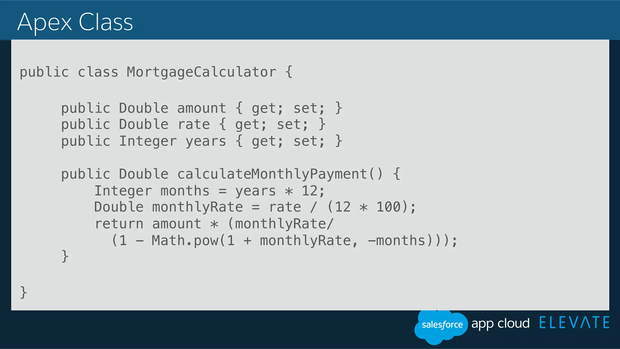 Apex Class public class MortgageCalculator {! ! public Double amount { get; set; }! public Double rate { get; set; }! public Integer years { get; set; }! ! public Double calculateMonthlyPayment() {! Integer months = years * 12;! Double monthlyRate = rate / (12 * 100);! return amount * (monthlyRate/! (1 - Math.pow(1 + monthlyRate, -months)));! }! ! }! ! ! 