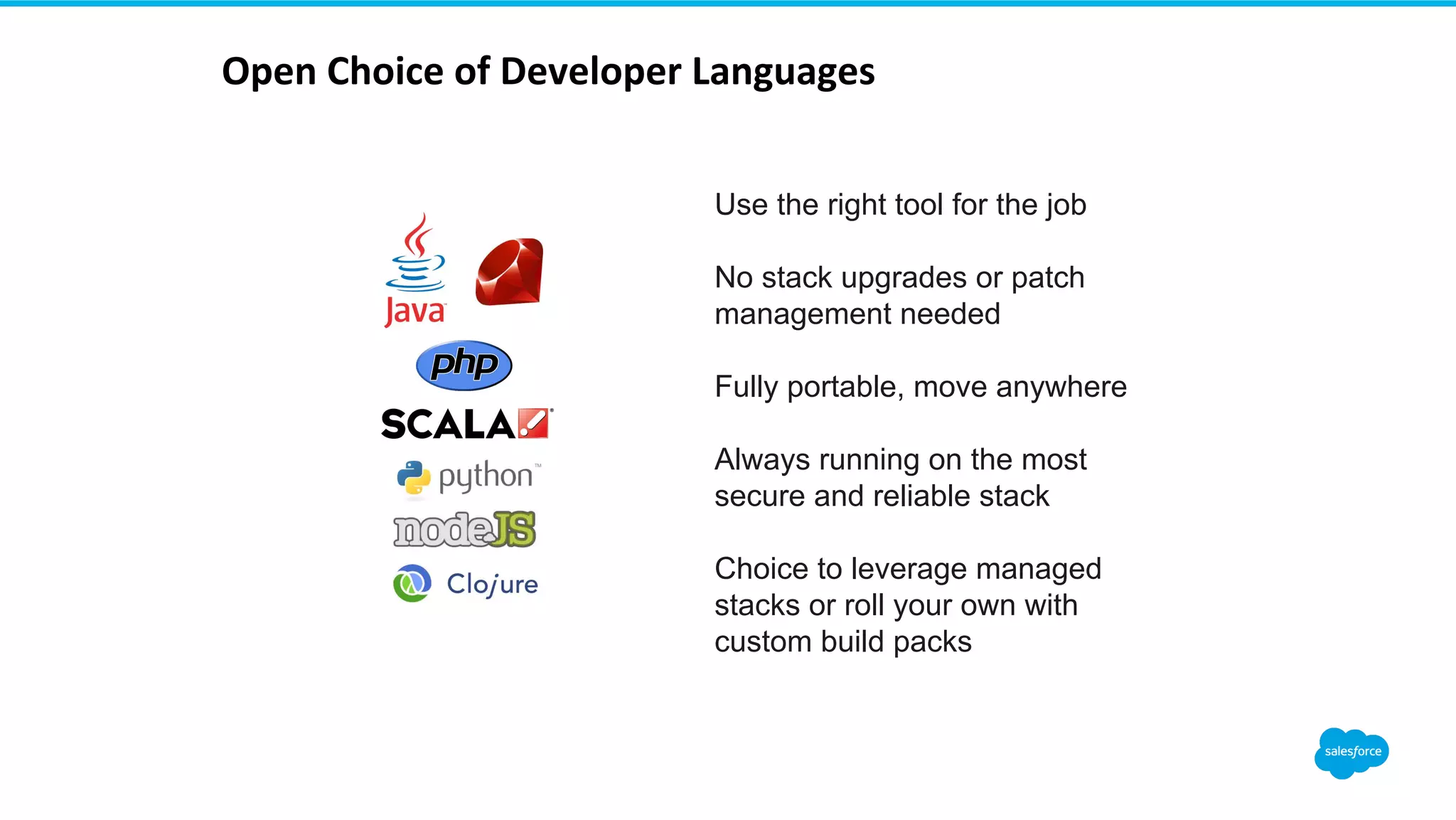 ! Open!Choice!of!Developer!Languages! Use the right tool for the job No stack upgrades or patch management needed Fully portable, move anywhere Always running on the most secure and reliable stack Choice to leverage managed stacks or roll your own with custom build packs 