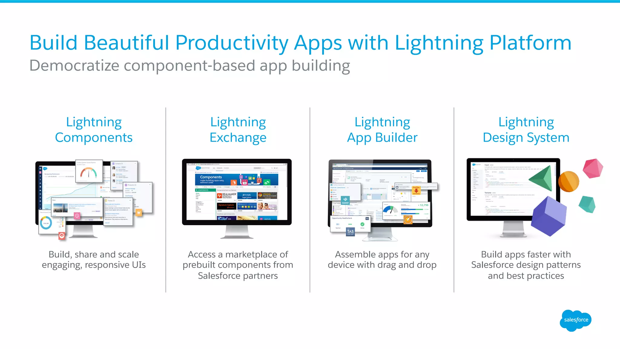 Build Beautiful Productivity Apps with Lightning Platform ​ Democratize component-based app building Lightning Components Build, share and scale engaging, responsive UIs Lightning Exchange Lightning App Builder Lightning Design System Access a marketplace of prebuilt components from Salesforce partners Assemble apps for any device with drag and drop Build apps faster with Salesforce design patterns and best practices 