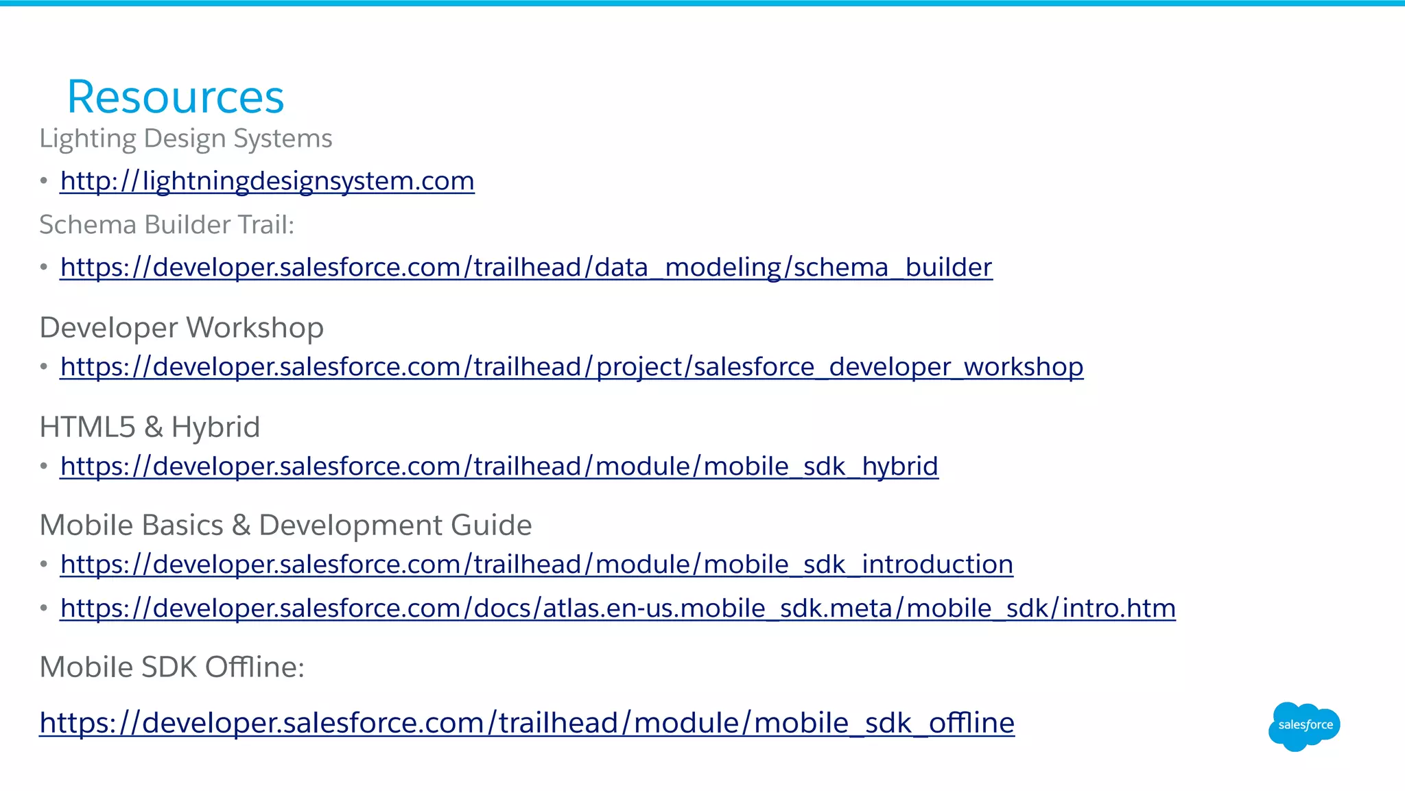 Lighting Design Systems •  http://lightningdesignsystem.com Schema Builder Trail: •  https://developer.salesforce.com/trailhead/data_modeling/schema_builder ​ Developer Workshop •  https://developer.salesforce.com/trailhead/project/salesforce_developer_workshop ​ HTML5 & Hybrid •  https://developer.salesforce.com/trailhead/module/mobile_sdk_hybrid ​ Mobile Basics & Development Guide •  https://developer.salesforce.com/trailhead/module/mobile_sdk_introduction •  https://developer.salesforce.com/docs/atlas.en-us.mobile_sdk.meta/mobile_sdk/intro.htm ​ Mobile SDK Oﬄine: ​ https://developer.salesforce.com/trailhead/module/mobile_sdk_oﬄine Resources 