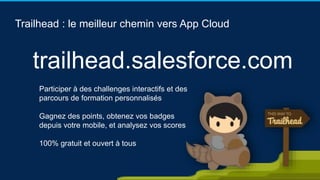 Trailhead : le meilleur chemin vers App Cloud
Participer à des challenges interactifs et des
parcours de formation personnalisés
Gagnez des points, obtenez vos badges
depuis votre mobile, et analysez vos scores
100% gratuit et ouvert à tous
trailhead.salesforce.com
 