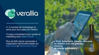 n° 3 mondial de l’emballage en
verre pour tous types de métiers
13 pays consolident leurs ventes et
marketing avec Sales Cloud
Plus de 600 clients connectés à
l’application MyVerallia basée sur
App Cloud et Community Cloud
« Avec Salesforce, Vérallia réinvente
sa relation avec les grandes
maisons
de vins et spiritueux »
 