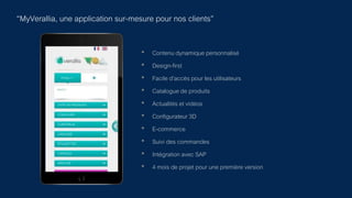 “MyVerallia, une application sur-mesure pour nos clients”
• Contenu dynamique personnalisé
• Design-first
• Facile d’accès pour les utilisateurs
• Catalogue de produits
• Actualités et vidéos
• Configurateur 3D
• E-commerce
• Suivi des commandes
• Intégration avec SAP
• 4 mois de projet pour une première version
 