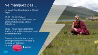Ne manquez pas…
Le stand App Cloud dans la Cloud
Expo
17:00 - 17:40 (Salle 4)
"Que la force soit avec nous" ou
comment Salesforce utilise
Salesforce
18:00 - 19:00 (Salle plénière)
“La force de la bienveillance” avec
Matthieu Ricard
Donnez votre avis aux bornes
d’enregistrement ou en ligne et
recevez un délicieux
cadeau
GAGNEZ
 