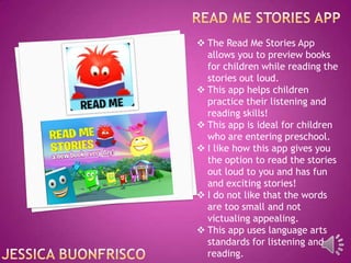  The Read Me Stories App
allows you to preview books
for children while reading the
stories out loud.
 This app helps children
practice their listening and
reading skills!
 This app is ideal for children
who are entering preschool.
 I like how this app gives you
the option to read the stories
out loud to you and has fun
and exciting stories!
 I do not like that the words
are too small and not
victualing appealing.
 This app uses language arts
standards for listening and
reading.

 
